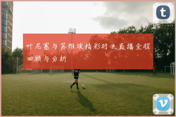 叶尼塞与苏维埃精彩对决直播全程回顾与分析