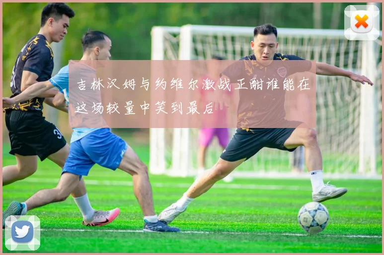 吉林汉姆与约维尔激战正酣谁能在这场较量中笑到最后