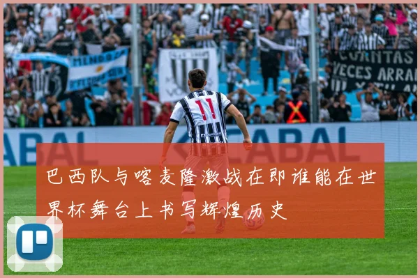 巴西队与喀麦隆激战在即谁能在世界杯舞台上书写辉煌历史