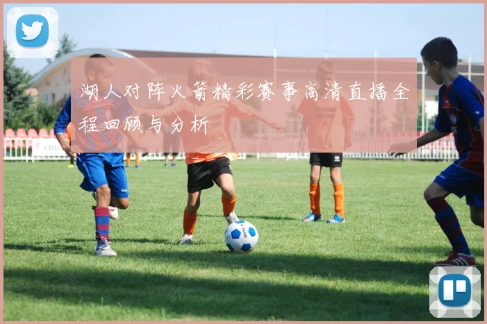 湖人对阵火箭精彩赛事高清直播全程回顾与分析
