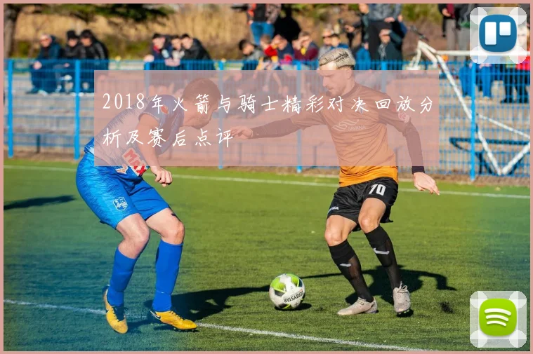 2018年火箭与骑士精彩对决回放分析及赛后点评
