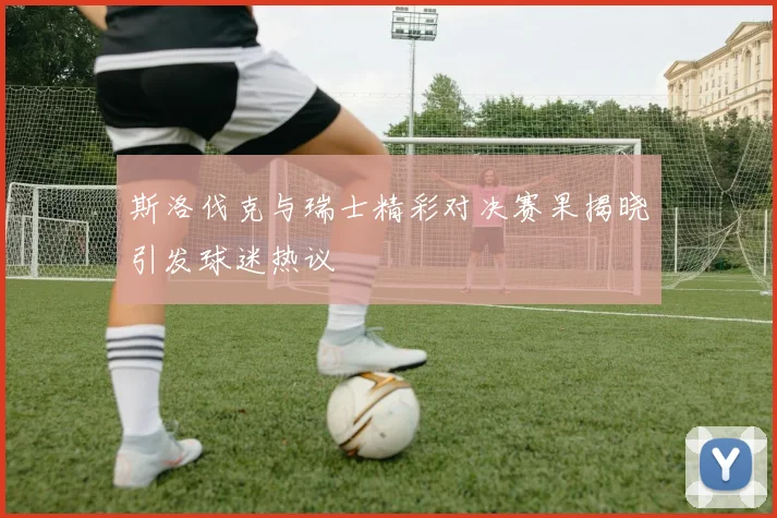 斯洛伐克与瑞士精彩对决赛果揭晓引发球迷热议