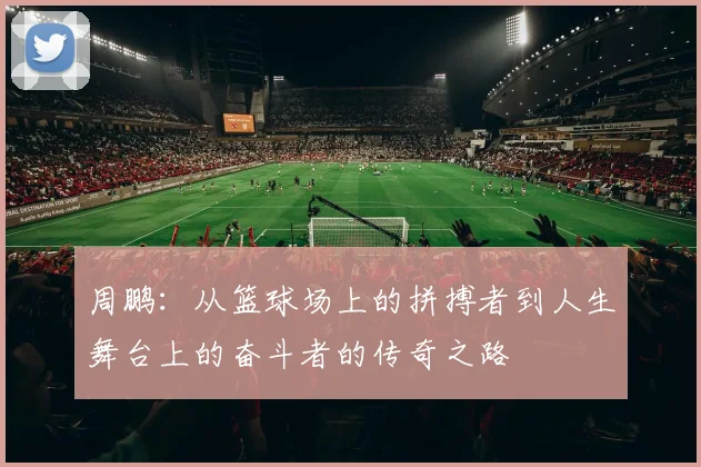 周鹏：从篮球场上的拼搏者到人生舞台上的奋斗者的传奇之路