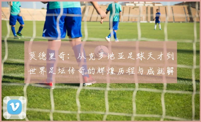 莫德里奇：从克罗地亚足球天才到世界足坛传奇的辉煌历程与成就解析