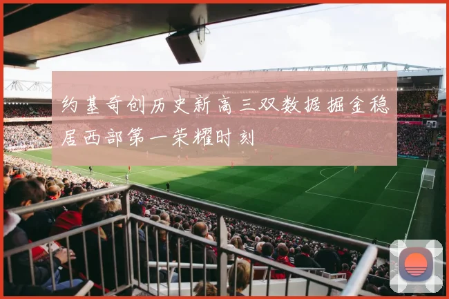 约基奇创历史新高三双数据掘金稳居西部第一荣耀时刻