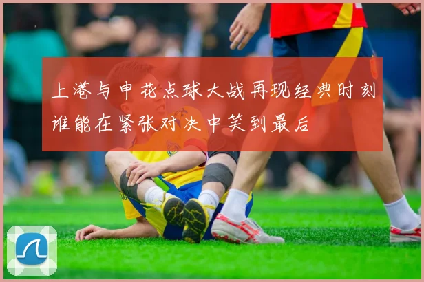 上港与申花点球大战再现经典时刻谁能在紧张对决中笑到最后