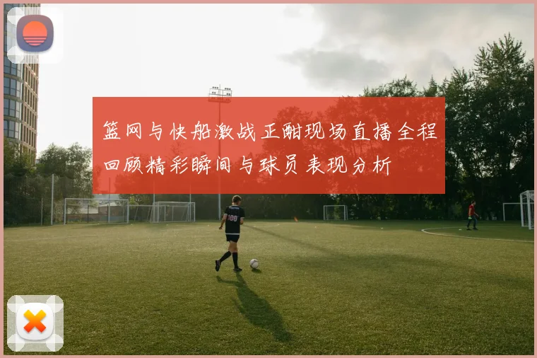 篮网与快船激战正酣现场直播全程回顾精彩瞬间与球员表现分析