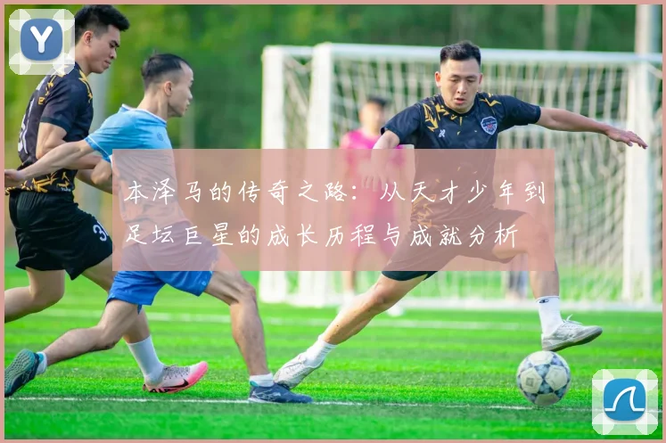本泽马的传奇之路：从天才少年到足坛巨星的成长历程与成就分析