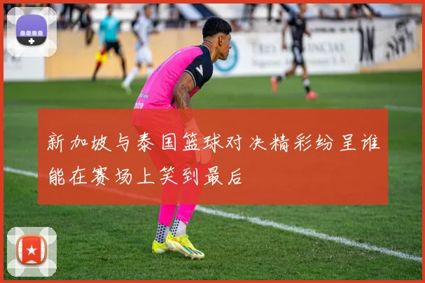 新加坡与泰国篮球对决精彩纷呈谁能在赛场上笑到最后