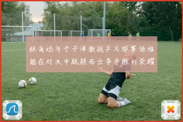 林高远与于子洋激战乒乓球赛场谁能在对决中脱颖而出争夺胜利荣耀