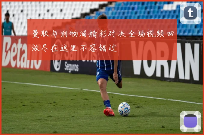 曼联与利物浦精彩对决全场视频回放尽在这里不容错过