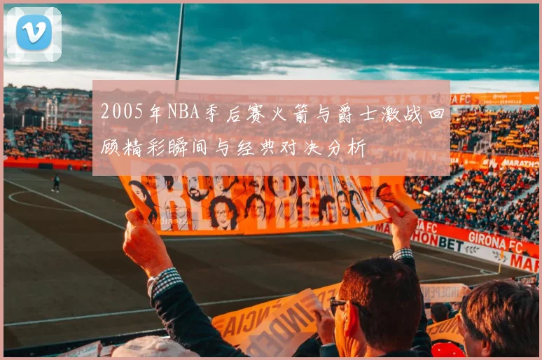 2005年NBA季后赛火箭与爵士激战回顾精彩瞬间与经典对决分析
