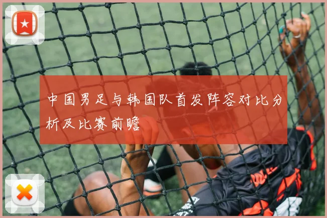 中国男足与韩国队首发阵容对比分析及比赛前瞻
