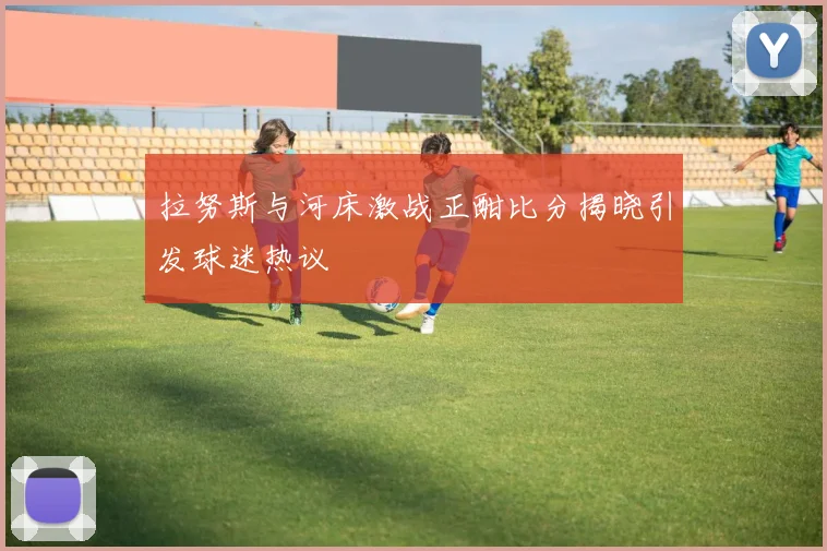 拉努斯与河床激战正酣比分揭晓引发球迷热议